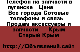 Телефон на запчасти в луганске › Цена ­ 300 - Все города Сотовые телефоны и связь » Продам аксессуары и запчасти   . Крым,Старый Крым